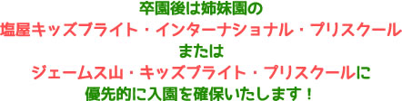 卒園後は姉妹園の塩屋キッズブライト・インターナショナル・プリスクールまたはジェームス山・キッズブライト・プリスクールに優先的に入園を確保いたします！