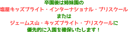 卒園後は姉妹園の塩屋キッズブライト・インターナショナル・プリスクールまたはジェームス山・キッズブライト・プリスクールに優先的に入園を確保いたします！